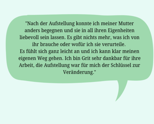 Rückmeldung einer Klientin: "Nach der Aufstellung konnte ich meiner Mutter anders begegnen und sie in all ihren Eigenheiten liebevoll sein lassen. Es gibt nix mehr, was ich von ihr brauche oder wofür ich sie verurteile. Es fühlt sich ganz leicht an und ich kann klar meinen eigenen Weg gehen. Ich bin Grit sehr dankbar für ihre Arbeit, die Aufstellung war für mich der Schlüssel zur Veränderung."