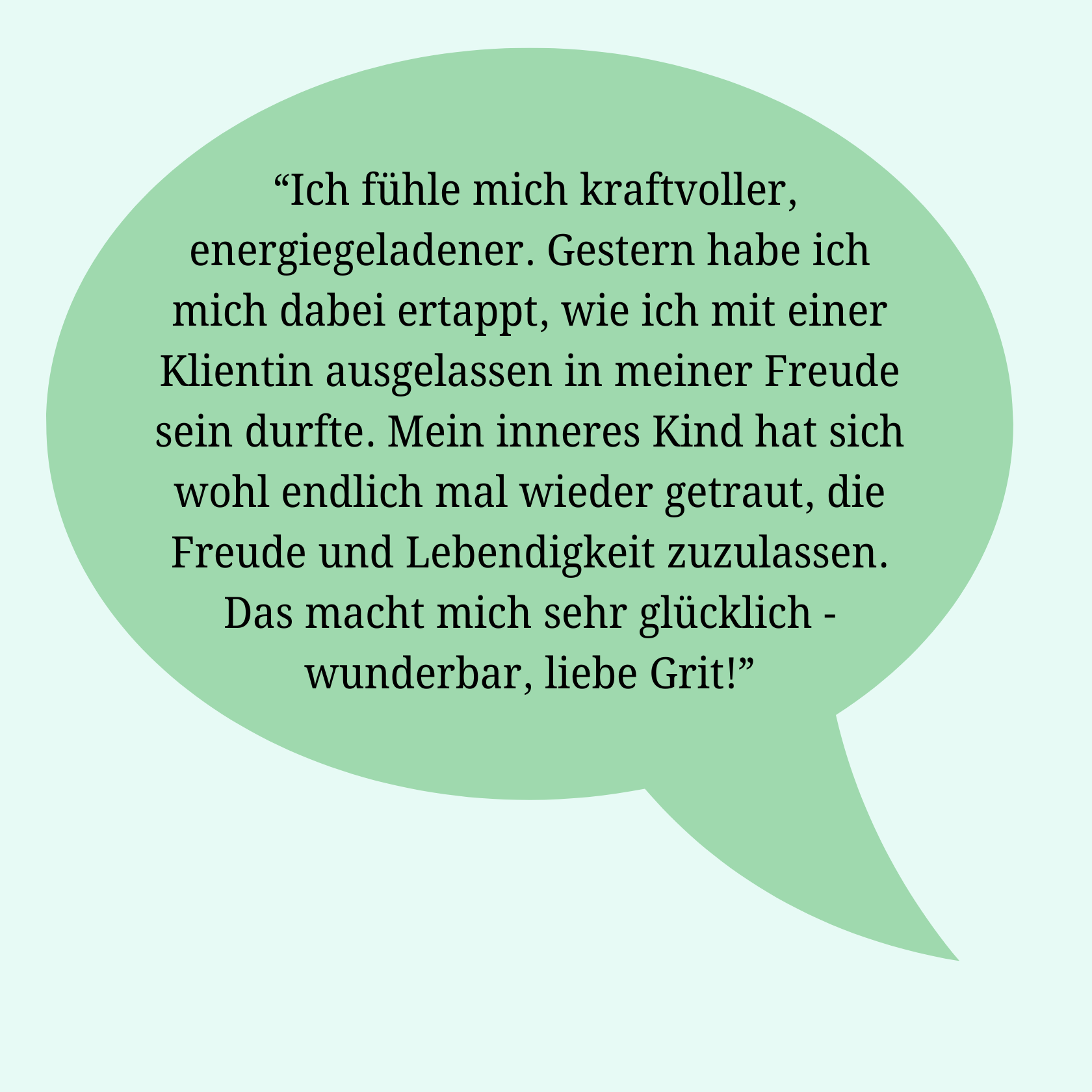 Rückmeldung einer Klientin: Ich fühle mich kraftvoller, energiegeladener. Gestern habe ich mich dabei ertappt, wie ich mit einer Klientin ausgelassen in meiner Freude sein durfte. Mein inneres Kind hat sich wohl endlich mal wieder getraut, die Freude und Lebendigkeit zuzulassen. Das macht mich sehr glücklich - wunderbar, liebe Grit.