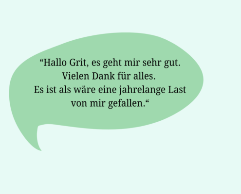 Rückmeldung eines Klienten: Hallo Grit, es geht mir sehr gut. Vielen Dank für alles. Es ist als wäre eine jahrelange Last von einem gefallen.