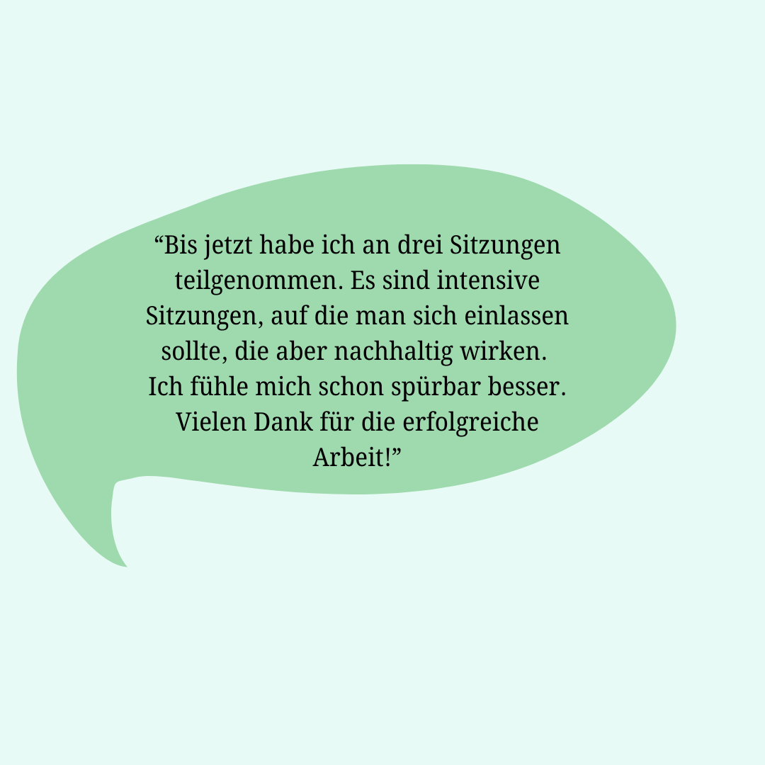 Rückmeldung einer Klientin: Bis jetzt habe ich an 3 Sitzungen teilgenommen. Es sind intensive Sitzungen, auf die man sich einlassen sollte, die aber nachhaltig wirken. Ich fühle mich schon spürbar besser. Vielen Dank für die erfolgreiche Arbeit…!