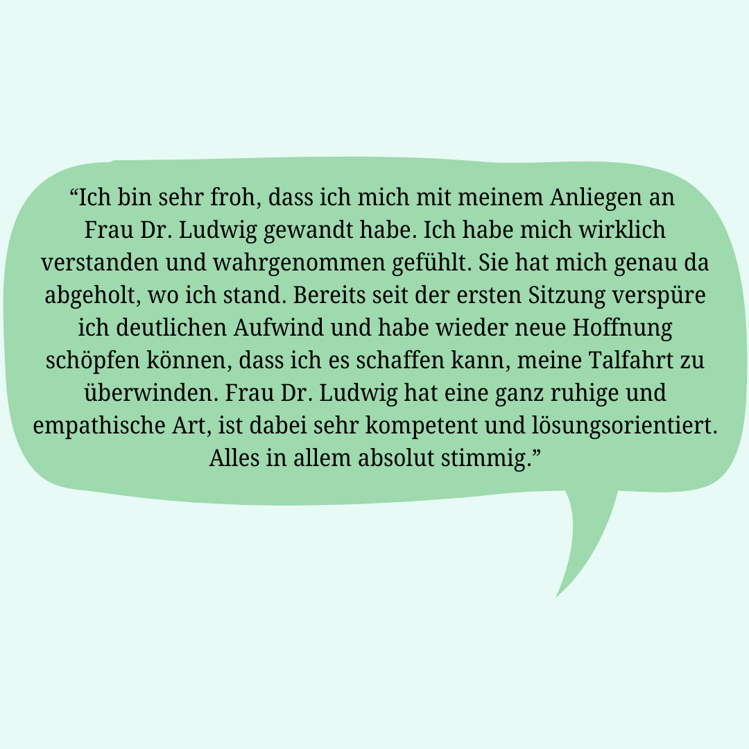 Rückmeldung einer Klientin: Ich bin sehr froh, dass ich mich mit meinem Anliegen an Frau Dr. Ludwig gewandt habe. Ich habe mich wirklich verstanden und wahrgenommen gefühlt. Sie hat mich genau da abgeholt, wo ich stand. Bereits seit der ersten Sitzung verspüre ich deutlichen Aufwind und habe wieder neue Hoffnung schöpfen können, dass ich es schaffen kann, meine Talfahrt zu überwinden. Frau Dr. Ludwig hat eine ganz ruhige und empathische Art, ist dabei sehr kompetent und lösungsorientiert. Alles in allem absolut stimmig