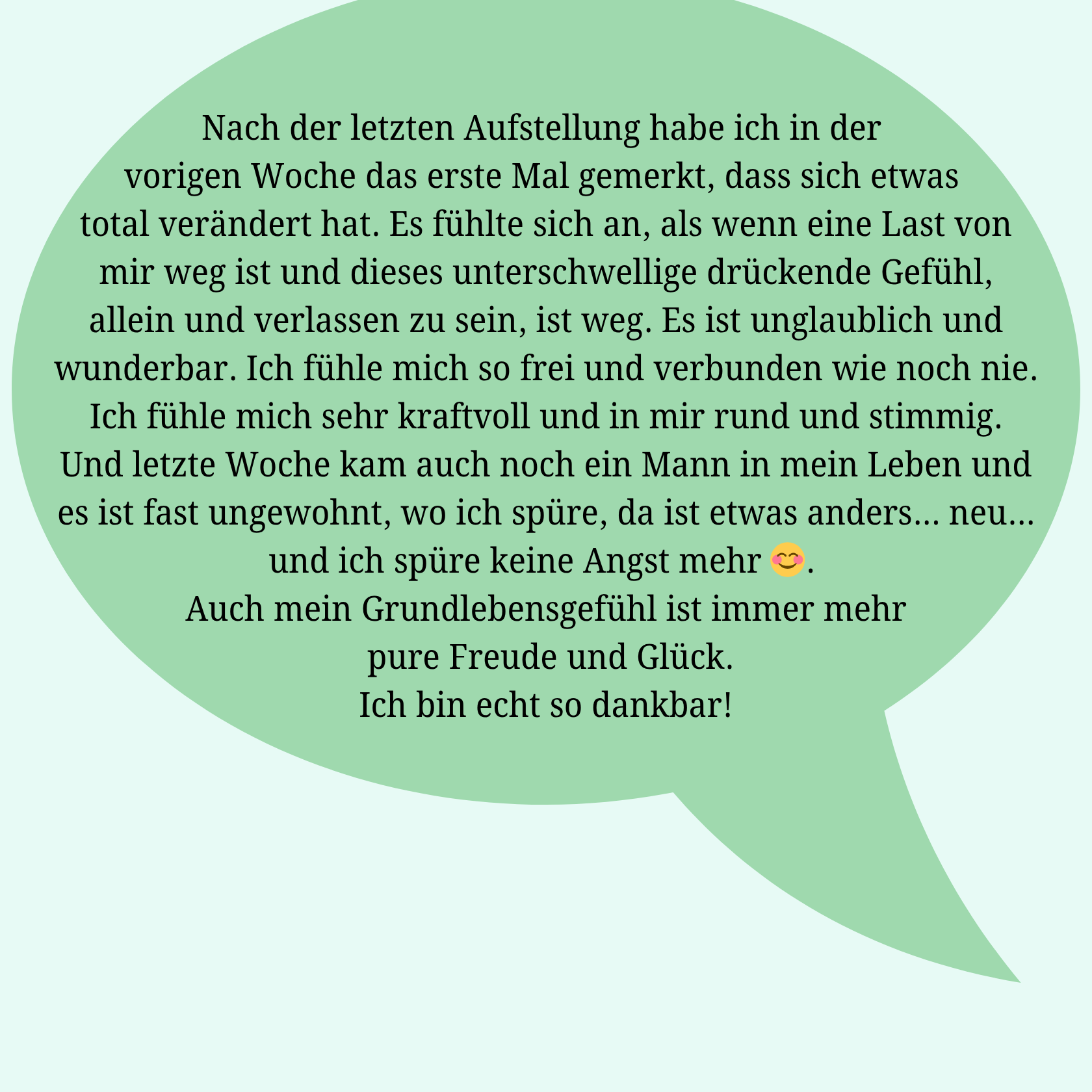 Rückmeldung einer Klientin: Nach der letzten Aufstellung habe ich in der vorigen Woche das erste Mal gemerkt, dass sich etwas total verändert hat. Es fühlte sich an, als wenn eine Last von mir weg ist und dieses unterschwellige drückende Gefühl, allein und verlassen zu sein ist weg. Es ist unglaublich und wunderbar. Ich fühle mich so frei und verbunden wie noch nie. Ich fühle mich sehr kraftvoll und in mir rund und stimmig. Und letzte Woche kam auch noch ein Mann in mein Leben und es ist fast ungewohnt, wo ich spüre, da ist etwas anders... neu... und ich spüre keine Angst mehr 😊. Auch mein Grundlebensgefühl ist immer mehr pure Freude und Glück Ich bin echt so dankbar